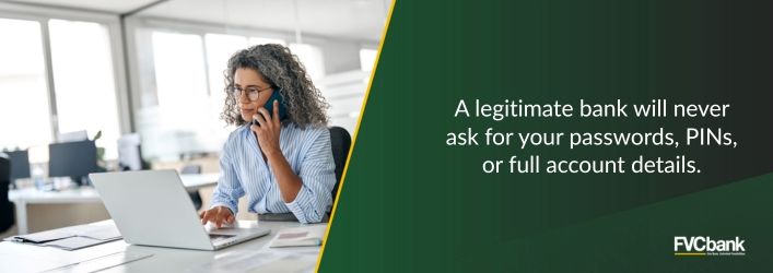 A legitimate bank will never ask for your passwords, PINs, or full account details.